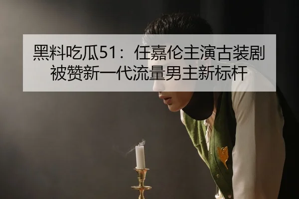 黑料吃瓜51：任嘉伦主演古装剧被赞新一代流量男主新标杆
