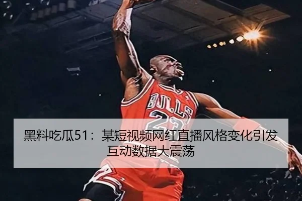 黑料吃瓜51：某短视频网红直播风格变化引发互动数据大震荡