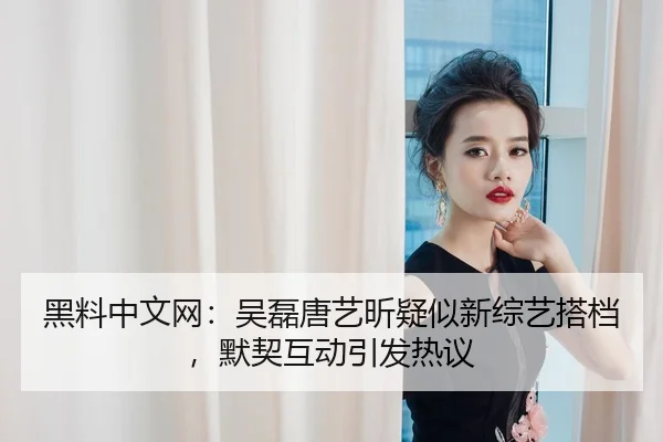黑料中文网：吴磊唐艺昕疑似新综艺搭档，默契互动引发热议