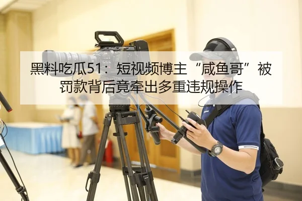 黑料吃瓜51：短视频博主“咸鱼哥”被罚款背后竟牵出多重违规操作